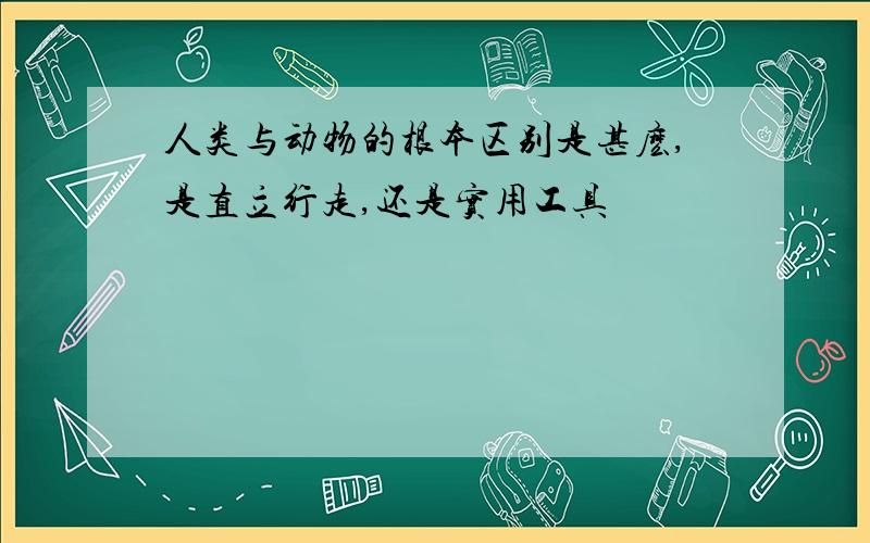 人类与动物的根本区别是甚麽,是直立行走,还是实用工具