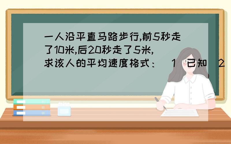 一人沿平直马路步行,前5秒走了10米,后20秒走了5米,求该人的平均速度格式：(1)已知（2）求（3）解（4）答