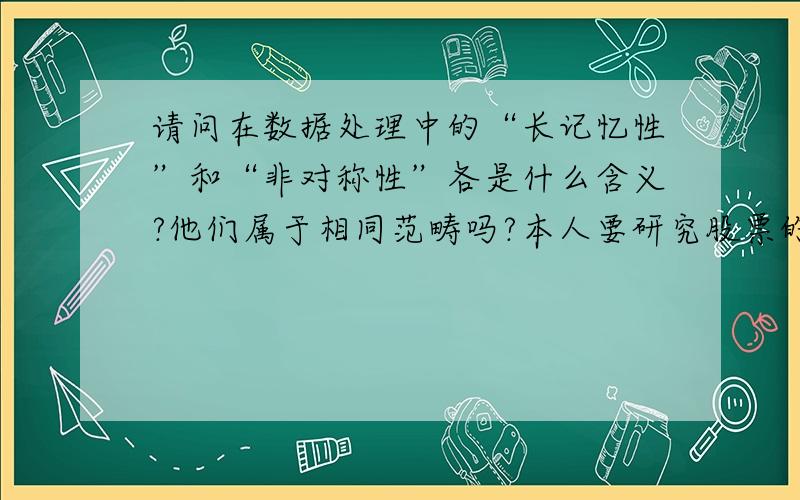 请问在数据处理中的“长记忆性”和“非对称性”各是什么含义?他们属于相同范畴吗?本人要研究股票的收益率的波动特征,有些文献指出股指波动呈现非对称效应和“长记忆性”,很想知道是