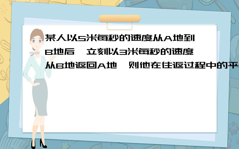 某人以5米每秒的速度从A地到B地后,立刻以3米每秒的速度从B地返回A地,则他在往返过程中的平均速度为多少?