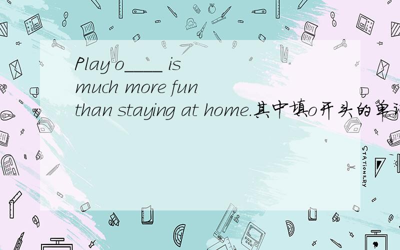 Play o____ is much more fun than staying at home.其中填o开头的单词.急