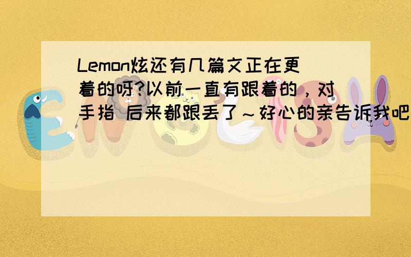 Lemon炫还有几篇文正在更着的呀?以前一直有跟着的，对手指 后来都跟丢了～好心的亲告诉我吧···继续对手指···那个那个···最好有全部的··有链接的···