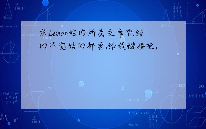 求Lemon炫的所有文章完结的不完结的都要,给我链接吧,