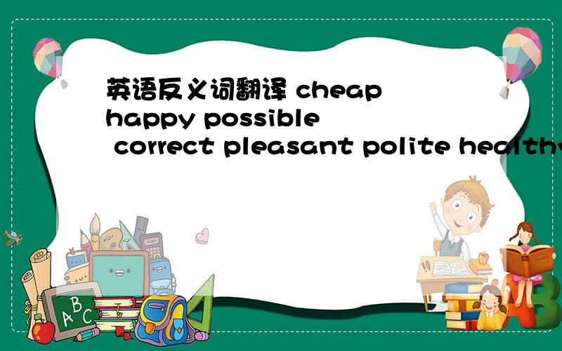 英语反义词翻译 cheap happy possible correct pleasant polite healthy