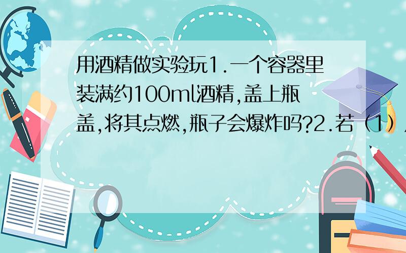 用酒精做实验玩1.一个容器里装满约100ml酒精,盖上瓶盖,将其点燃,瓶子会爆炸吗?2.若（1）成立,酒精爆炸的范围是多少米内?也就是说人在引燃后应该离开爆炸中心 多少米才不被炸伤?是否有什