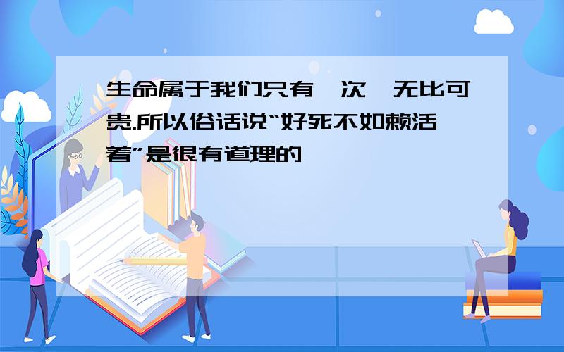 生命属于我们只有一次,无比可贵.所以俗话说“好死不如赖活着”是很有道理的