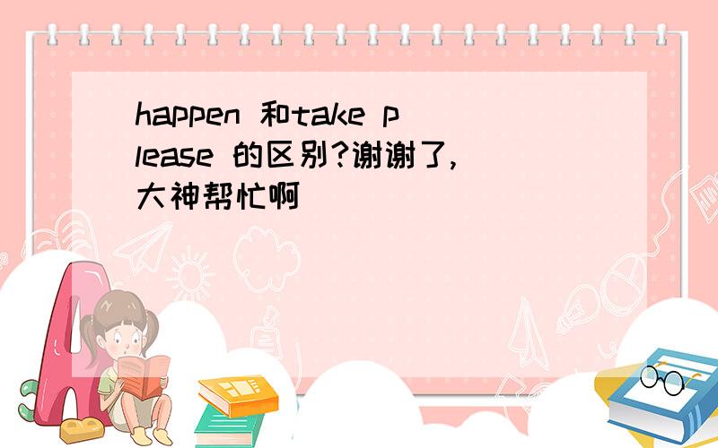 happen 和take please 的区别?谢谢了,大神帮忙啊