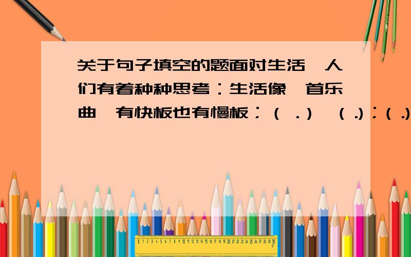 关于句子填空的题面对生活,人们有着种种思考：生活像一首乐曲,有快板也有慢板；（ .）,( .)；( .),( .)；生活像一艘航船,有顺流也有逆流.乐曲不断的变奏,（ .),( .),航船需要胆识,生活使强者