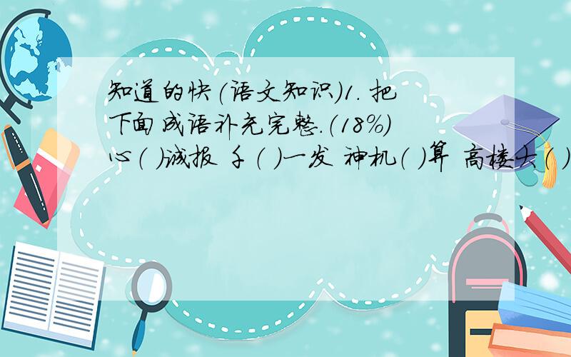 知道的快(语文知识)1． 把下面成语补充完整.（18%）心（ ）诚报 千（ ）一发 神机（ ）算 高楼大（ ） 心（ ）诚服 色彩（ ） 摩肩接（ ） 各（ ）几见 洁白无（ ） 南辕北（ ） 生气（ ）