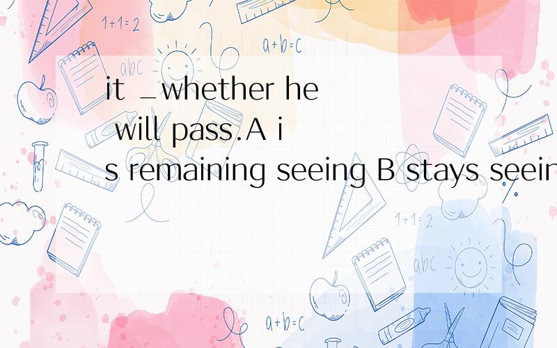 it _whether he will pass.A is remaining seeing B stays seeing C remain to be seenD stays to be seen