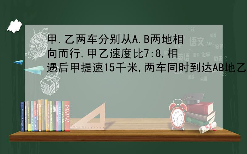 甲.乙两车分别从A.B两地相向而行,甲乙速度比7:8,相遇后甲提速15千米,两车同时到达AB地乙车每小时行几千米?