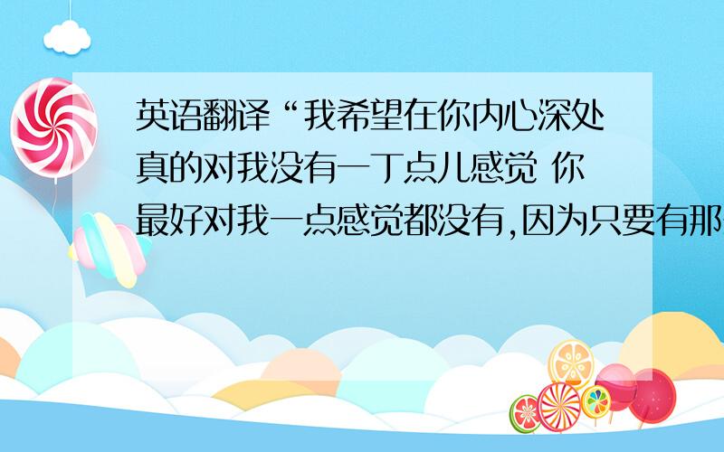 英语翻译“我希望在你内心深处真的对我没有一丁点儿感觉 你最好对我一点感觉都没有,因为只要有那么一点点 你将会后悔你什么都没有对我说,我爱你.”帮我翻译成英语的谢谢.