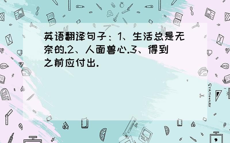 英语翻译句子：1、生活总是无奈的.2、人面兽心.3、得到之前应付出.