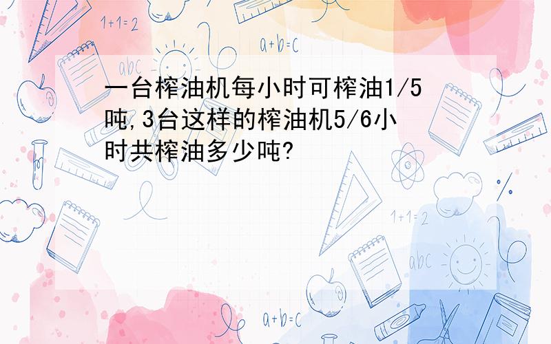 一台榨油机每小时可榨油1/5吨,3台这样的榨油机5/6小时共榨油多少吨?