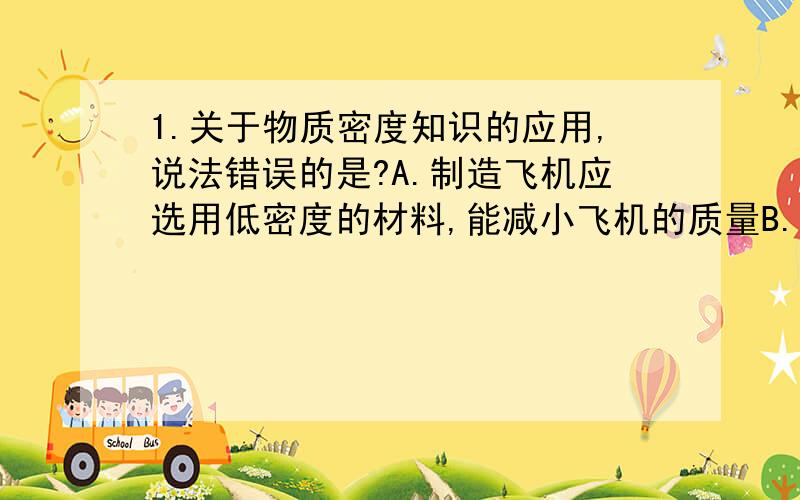 1.关于物质密度知识的应用,说法错误的是?A.制造飞机应选用低密度的材料,能减小飞机的质量B.勘察人员常用物质密度来鉴别矿石的种类C.影视拍摄中常利用密度大的材料做道具,为能体现真实