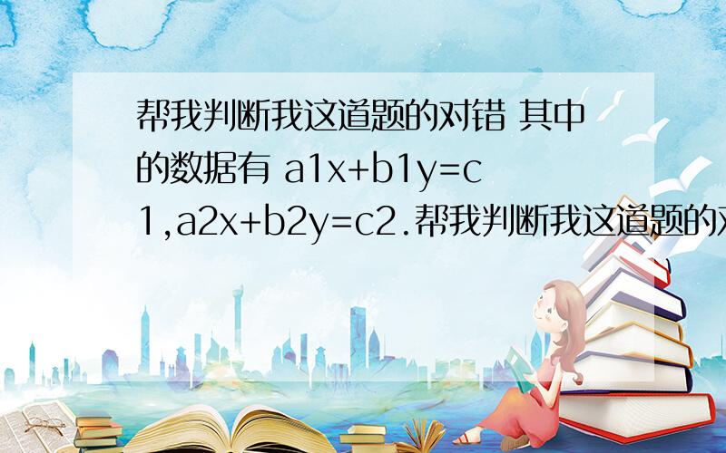 帮我判断我这道题的对错 其中的数据有 a1x+b1y=c1,a2x+b2y=c2.帮我判断我这道题的对错      其中的数据有    a1x+b1y=c1,a2x+b2y=c2.      3a1x+2b1y=5c1,3a2x+2b2y.    我答案是x=5   y=10