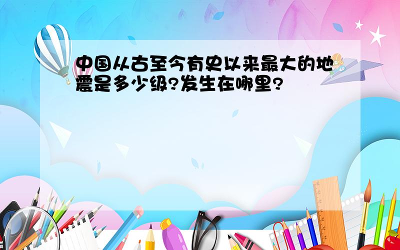 中国从古至今有史以来最大的地震是多少级?发生在哪里?