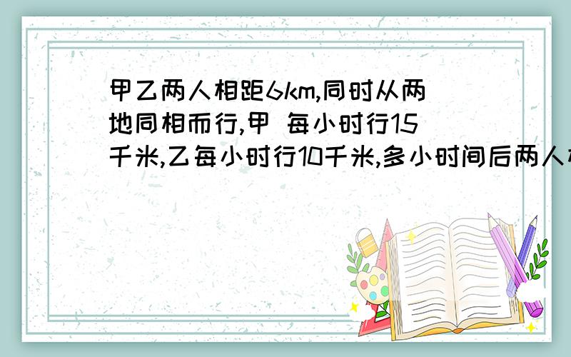 甲乙两人相距6km,同时从两地同相而行,甲 每小时行15千米,乙每小时行10千米,多小时间后两人相距10千米