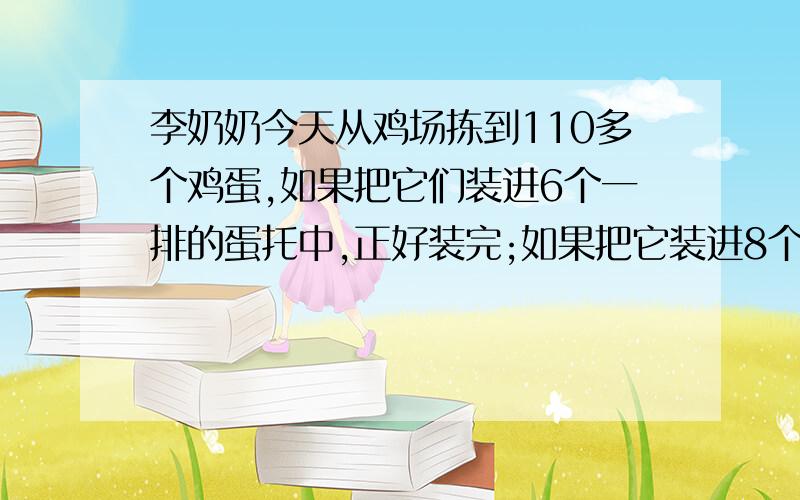 李奶奶今天从鸡场拣到110多个鸡蛋,如果把它们装进6个一排的蛋托中,正好装完;如果把它装进8个一排的蛋托中,