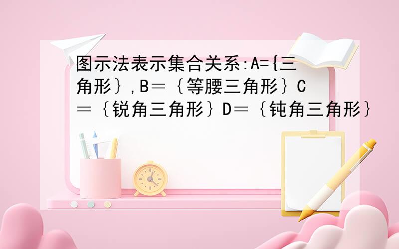 图示法表示集合关系:A={三角形｝,B＝｛等腰三角形｝C＝｛锐角三角形｝D＝｛钝角三角形｝