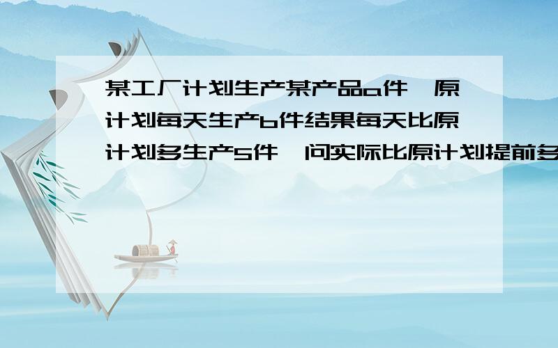 某工厂计划生产某产品a件,原计划每天生产b件结果每天比原计划多生产5件,问实际比原计划提前多少天完成并求出当a=120,b=10时实际比原计划提前的天数