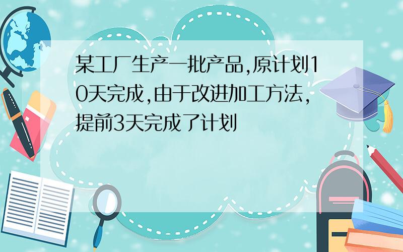 某工厂生产一批产品,原计划10天完成,由于改进加工方法,提前3天完成了计划