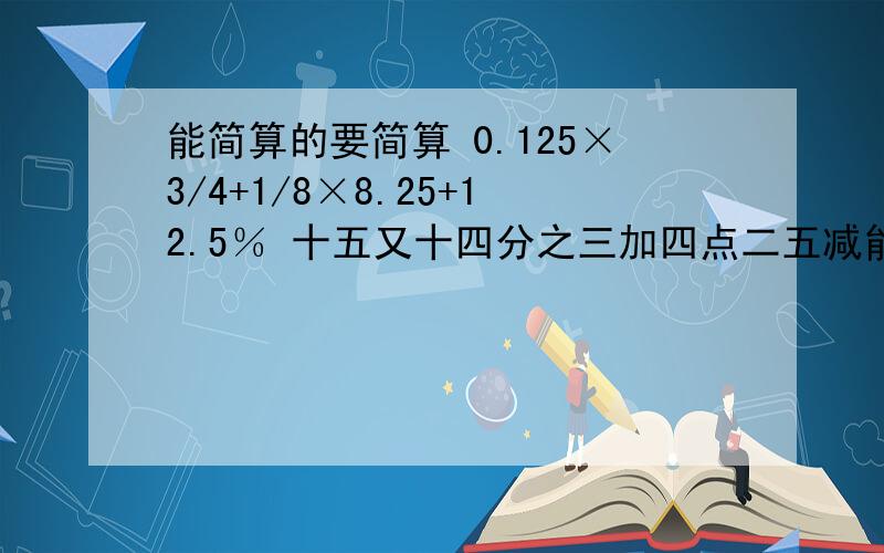 能简算的要简算 0.125×3/4+1/8×8.25+12.5％ 十五又十四分之三加四点二五减能简算的要简算0.125×3/4+1/8×8.25+12.5％十五又十四分之三加四点二五减五又四分之三七又六分之五加八点九加二又六分之