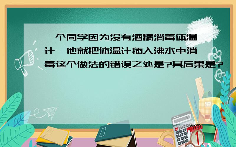 一个同学因为没有酒精消毒体温计,他就把体温计插入沸水中消毒这个做法的错误之处是?其后果是?