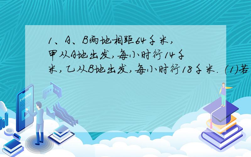 1、A、B两地相距64千米,甲从A地出发,每小时行14千米,乙从B地出发,每小时行18千米． （1）若两人同时出1、A、B两地相距64千米,甲从A地出发,每小时行14千米,乙从B地出发,每小时行18千米．（1）