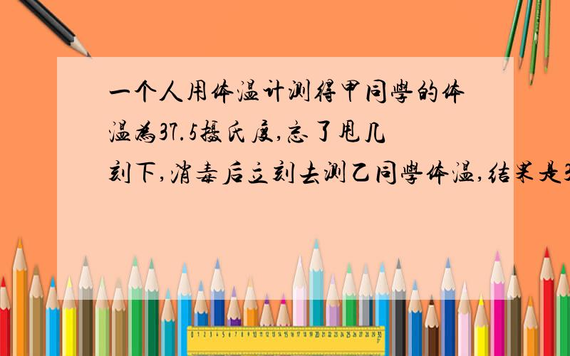 一个人用体温计测得甲同学的体温为37.5摄氏度,忘了甩几刻下,消毒后立刻去测乙同学体温,结果是37.8.则乙同学实际体温是几?