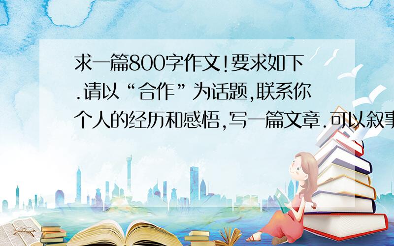 求一篇800字作文!要求如下.请以“合作”为话题,联系你个人的经历和感悟,写一篇文章.可以叙事经历,编述故事,抒发感情,发表议论,等等,不少于800字