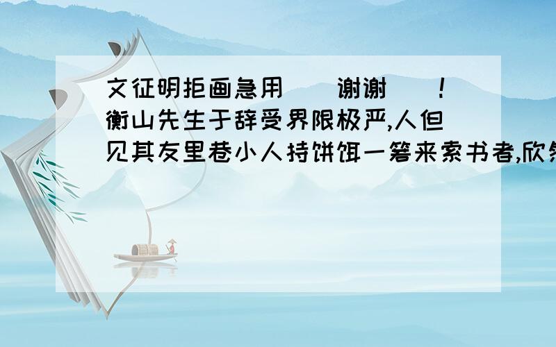 文征明拒画急用``谢谢``!衡山先生于辞受界限极严,人但见其友里巷小人持饼饵一箬来索书者,欣然纳之,隧以为可浼.尝闻唐王曾以黄金数笏,遣一承赍捧来苏,求衡山作画,先生坚拒不纳,意不见其