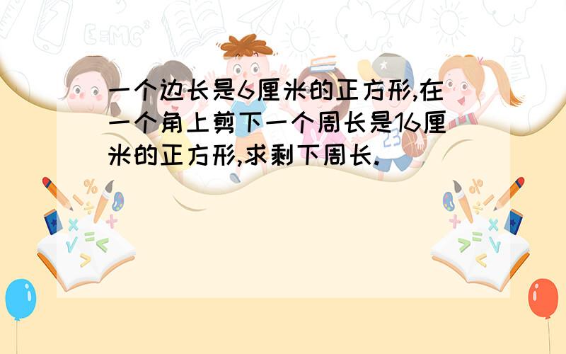 一个边长是6厘米的正方形,在一个角上剪下一个周长是16厘米的正方形,求剩下周长.