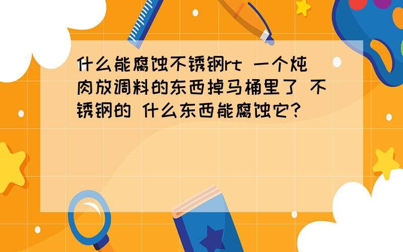 什么能腐蚀不锈钢rt 一个炖肉放调料的东西掉马桶里了 不锈钢的 什么东西能腐蚀它?