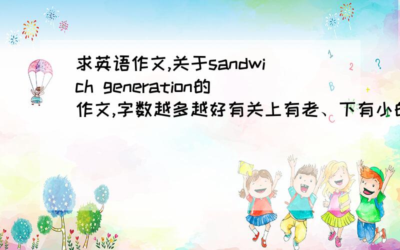 求英语作文,关于sandwich generation的作文,字数越多越好有关上有老、下有小的“夹心一代”的文章,怎么写随便,高于4级的水平就行,字数越多越好,最好500以上.请发到我邮箱molcotanghui@yahoo.com.cn!