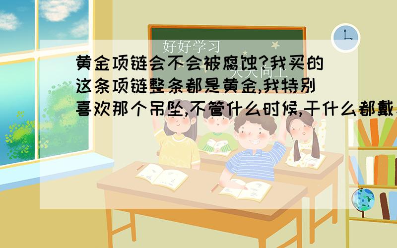 黄金项链会不会被腐蚀?我买的这条项链整条都是黄金,我特别喜欢那个吊坠,不管什么时候,干什么都戴着它,我很担心比如汗水和其他原因它会被腐蚀而质量慢慢变少,请问我担心的会发生么?