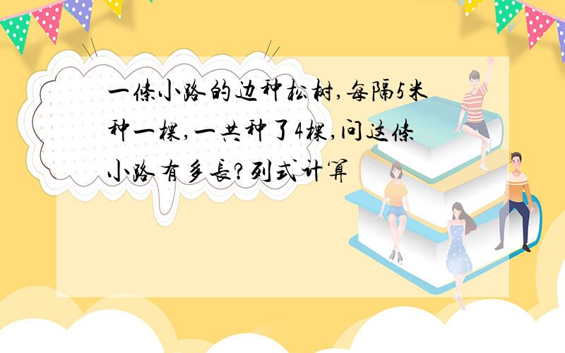 一条小路的边种松树,每隔5米种一棵,一共种了4棵,问这条小路有多长?列式计算