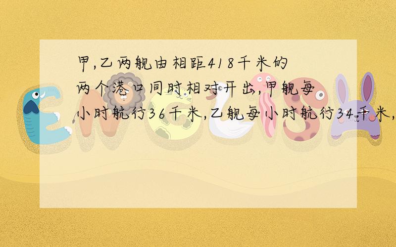 甲,乙两舰由相距418千米的两个港口同时相对开出,甲舰每小时航行36千米,乙舰每小时航行34千米,开出一小时后,甲舰因有紧急任务返回原港,又立即起航与乙舰继续相对开出.经过几小时两舰相