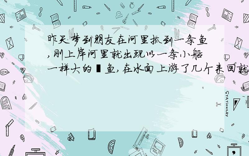 昨天梦到朋友在河里抓到一条鱼,刚上岸河里就出现以一条小船一样大的鲶鱼,在水面上游了几个来回就消失于昨天梦到朋友在河里抓了到一条鱼,刚上岸河里就出现以一条小船一样大的黑色鲶