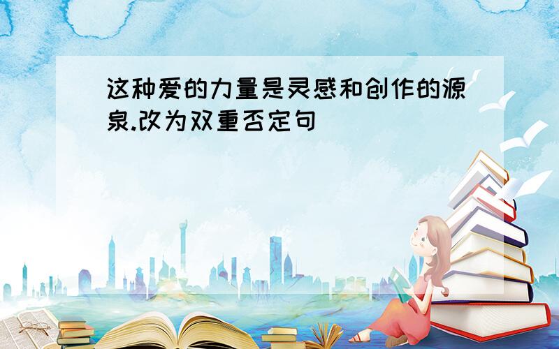 这种爱的力量是灵感和创作的源泉.改为双重否定句