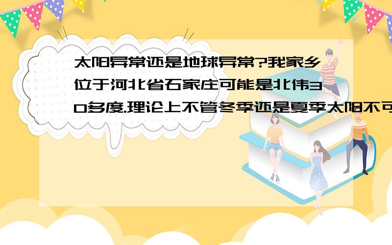 太阳异常还是地球异常?我家乡位于河北省石家庄可能是北伟30多度.理论上不管冬季还是夏季太阳不可能位于头顶、直射、更不可能用眼睛往北上看太阳.可是最近的情况怎么不符合理论,确实