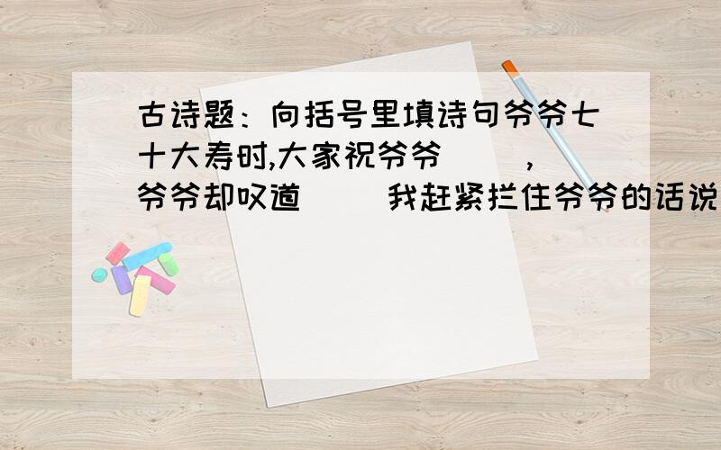 古诗题：向括号里填诗句爷爷七十大寿时,大家祝爷爷（ ）,爷爷却叹道（ ）我赶紧拦住爷爷的话说（ ）.