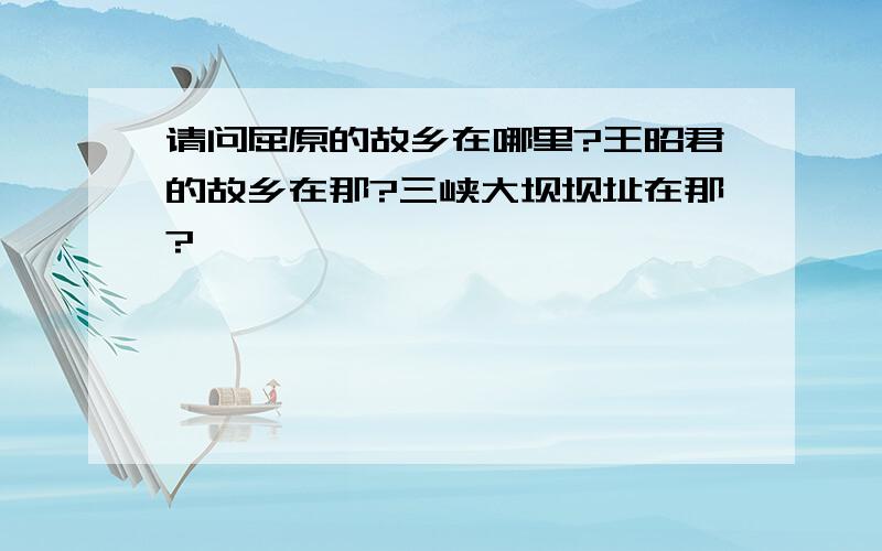 请问屈原的故乡在哪里?王昭君的故乡在那?三峡大坝坝址在那?