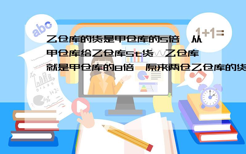 乙仓库的货是甲仓库的5倍,从甲仓库给乙仓库5t货,乙仓库就是甲仓库的8倍,原来两仓乙仓库的货是甲仓库的5倍,从甲仓库给乙仓库5t货,乙仓库就是甲仓库的8倍,原来两仓库的货各是多少？