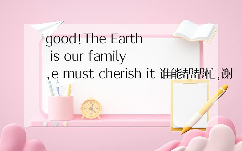 good!The Earth is our family,e must cherish it 谁能帮帮忙,谢