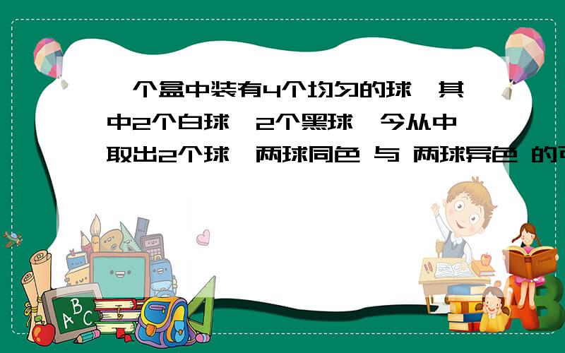 一个盒中装有4个均匀的球,其中2个白球,2个黑球,今从中取出2个球,两球同色 与 两球异色 的可能性分别记为a,b则Aa>b B a