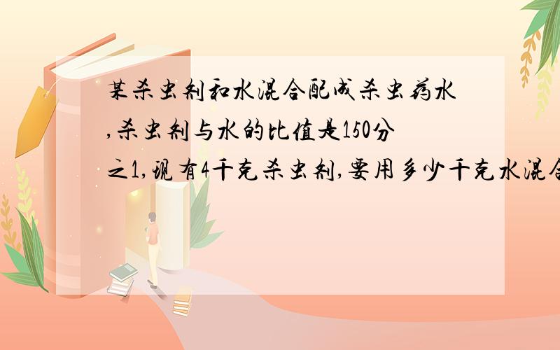 某杀虫剂和水混合配成杀虫药水,杀虫剂与水的比值是150分之1,现有4千克杀虫剂,要用多少千克水混合