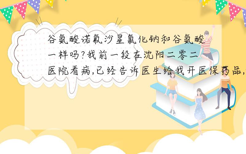 谷氨酸诺氟沙星氯化钠和谷氨酸一样吗?我前一段在沈阳二零二医院看病,已经告诉医生给我开医保药品,她给我开了谷氨酸诺氟沙星氯化钠输液,但是在09年的基本医疗保险目录中查不到,但是谷