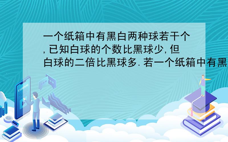 一个纸箱中有黑白两种球若干个,已知白球的个数比黑球少,但白球的二倍比黑球多.若一个纸箱中有黑白两种球若干个，已知白球的个数比黑球少，但白球个数的二倍比黑球多。若在每一个白