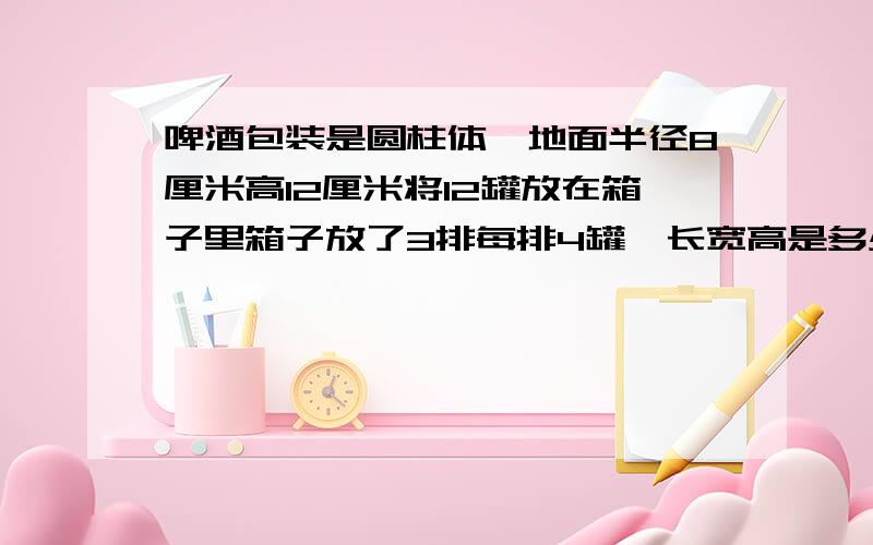 啤酒包装是圆柱体,地面半径8厘米高12厘米将12罐放在箱子里箱子放了3排每排4罐,长宽高是多少同学问我的.急,